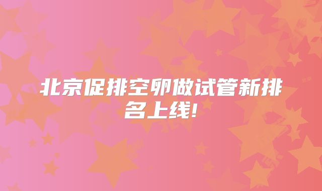 北京促排空卵做试管新排名上线!