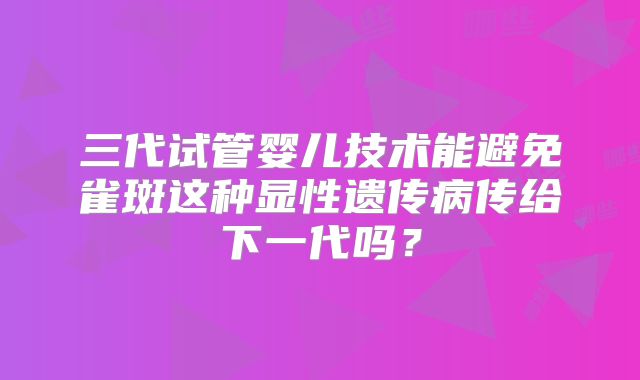 三代试管婴儿技术能避免雀斑这种显性遗传病传给下一代吗？