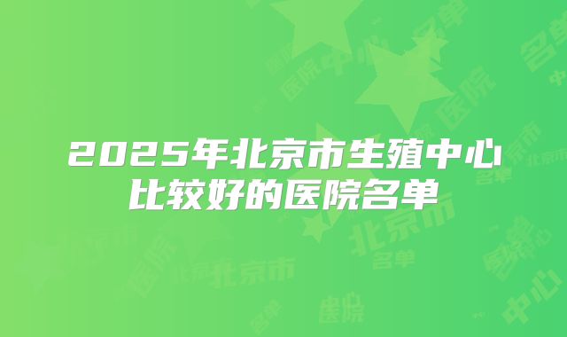 2025年北京市生殖中心比较好的医院名单