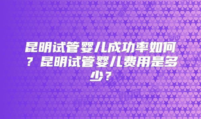昆明试管婴儿成功率如何?昆明试管婴儿费用是多少?