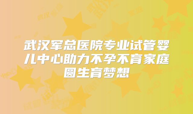 武汉军总医院专业试管婴儿中心助力不孕不育家庭圆生育梦想
