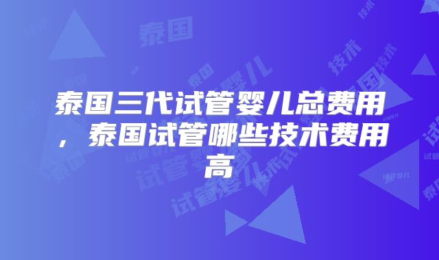 泰国三代试管婴儿总费用，泰国试管哪些技术费用高