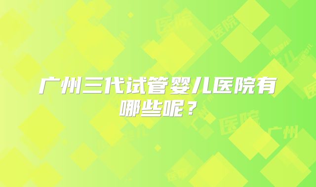 广州三代试管婴儿医院有哪些呢？