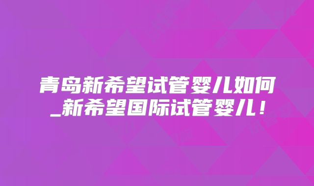 青岛新希望试管婴儿如何_新希望国际试管婴儿！