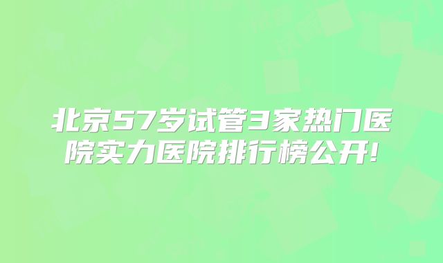 北京57岁试管3家热门医院实力医院排行榜公开!