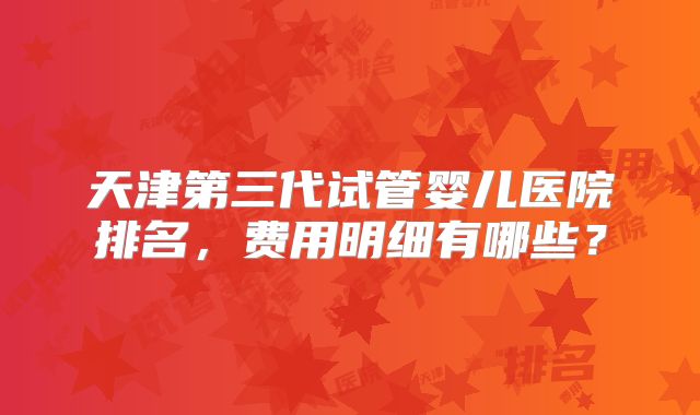 天津第三代试管婴儿医院排名，费用明细有哪些？