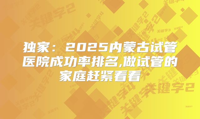 独家：2025内蒙古试管医院成功率排名,做试管的家庭赶紧看看