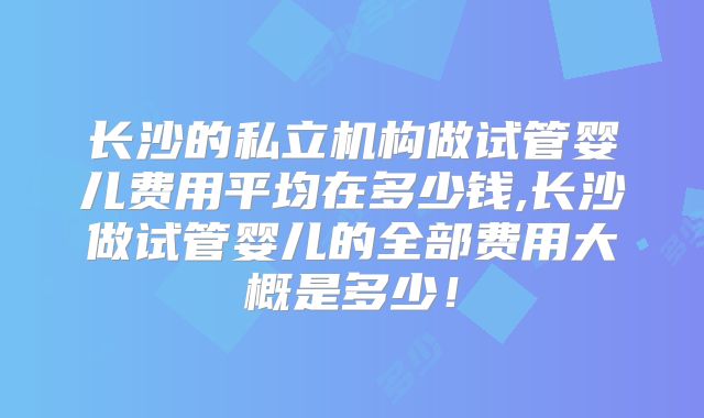 长沙的私立机构做试管婴儿费用平均在多少钱,长沙做试管婴儿的全部费用大概是多少!