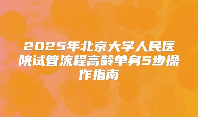 2025年北京大学人民医院试管流程高龄单身5步操作指南