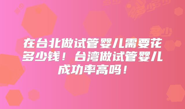 在台北做试管婴儿需要花多少钱！台湾做试管婴儿成功率高吗！