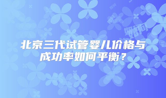北京三代试管婴儿价格与成功率如何平衡？
