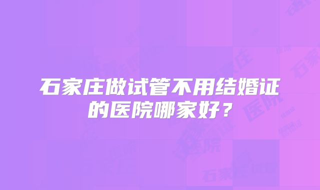 石家庄做试管不用结婚证的医院哪家好?