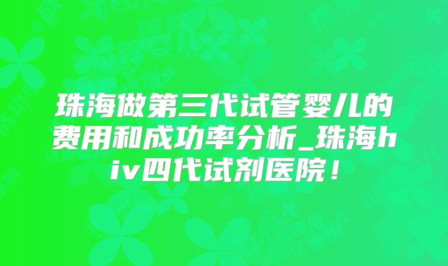 珠海做第三代试管婴儿的费用和成功率分析_珠海hiv四代试剂医院!