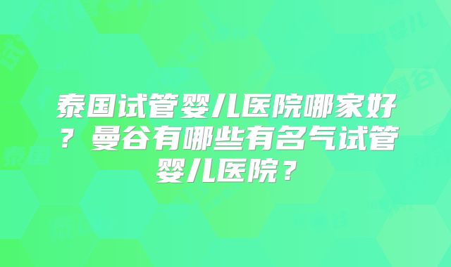 泰国试管婴儿医院哪家好？曼谷有哪些有名气试管婴儿医院？