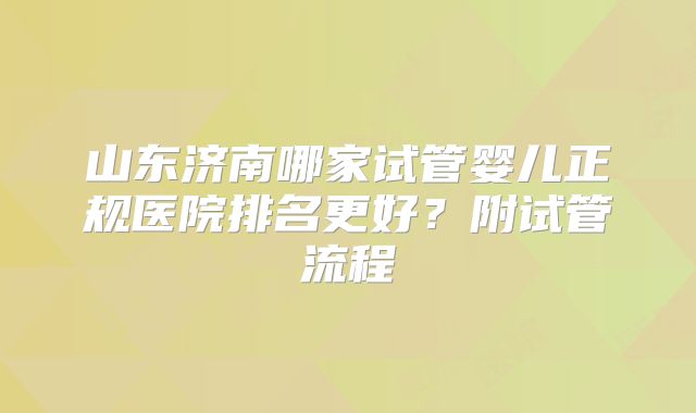 山东济南哪家试管婴儿正规医院排名更好？附试管流程