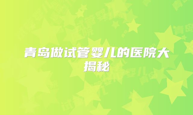 青岛做试管婴儿的医院大揭秘