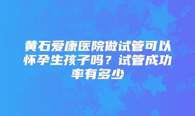 黄石爱康医院做试管可以怀孕生孩子吗？试管成功率有多少