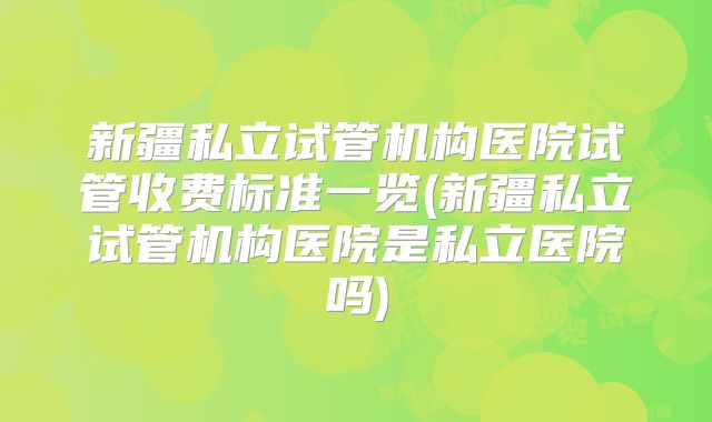 新疆私立试管机构医院试管收费标准一览(新疆私立试管机构医院是私立医院吗)