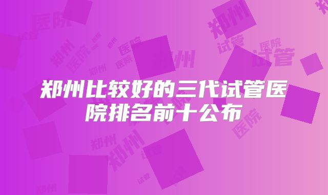 郑州比较好的三代试管医院排名前十公布