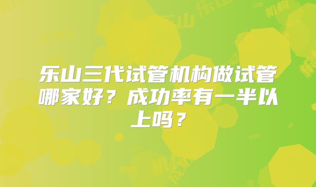 乐山三代试管机构做试管哪家好？成功率有一半以上吗？