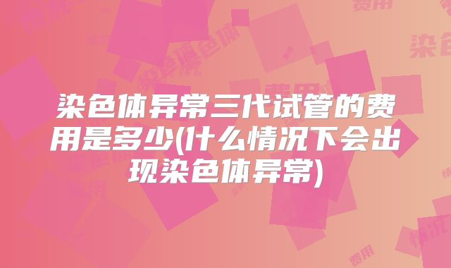 染色体异常三代试管的费用是多少(什么情况下会出现染色体异常)