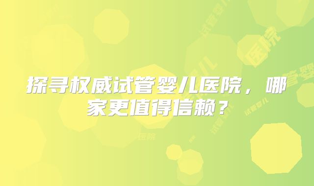 探寻权威试管婴儿医院,哪家更值得信赖?