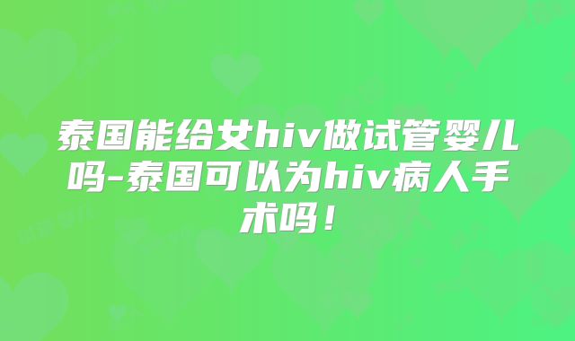 泰国能给女hiv做试管婴儿吗-泰国可以为hiv病人手术吗!
