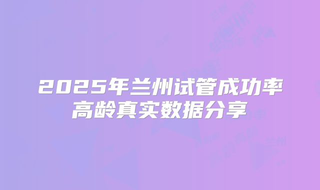 2025年兰州试管成功率高龄真实数据分享