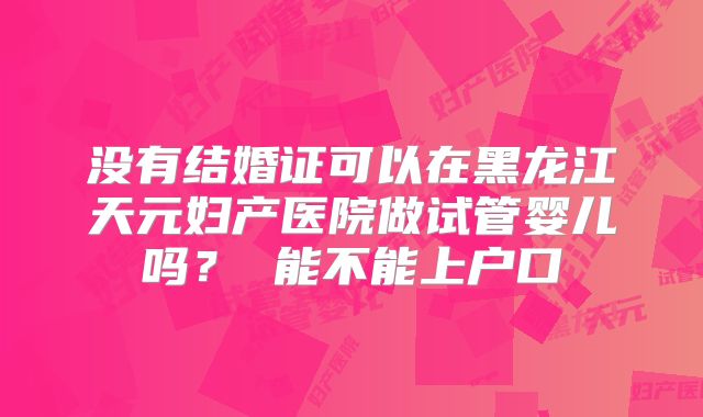 没有结婚证可以在黑龙江天元妇产医院做试管婴儿吗？ 能不能上户口