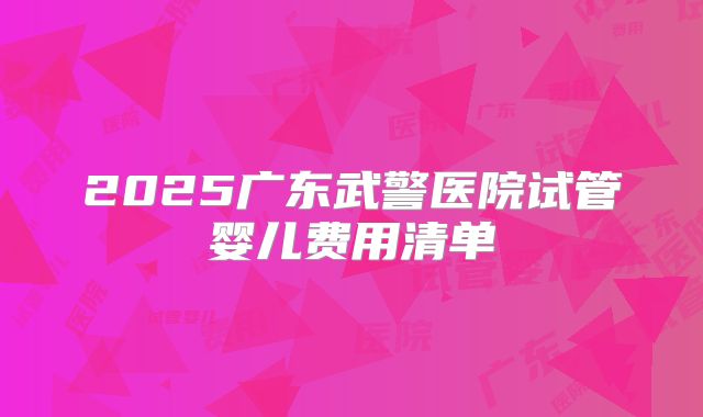 2025广东武警医院试管婴儿费用清单