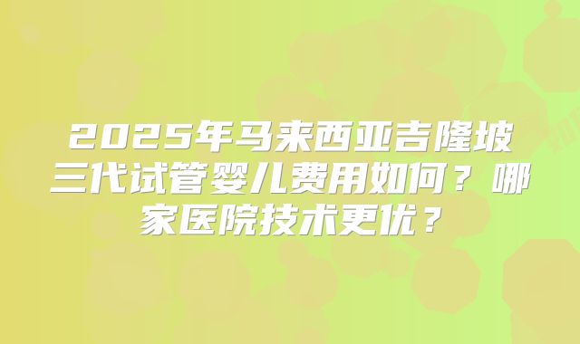 2025年马来西亚吉隆坡三代试管婴儿费用如何？哪家医院技术更优？