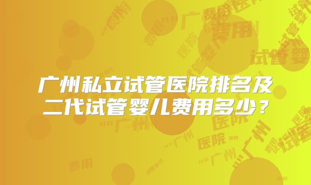 广州私立试管医院排名及二代试管婴儿费用多少？