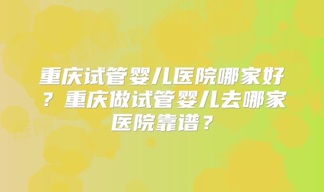 重庆试管婴儿医院哪家好？重庆做试管婴儿去哪家医院靠谱？