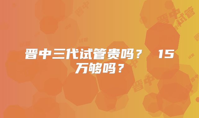 晋中三代试管贵吗？ 15万够吗？