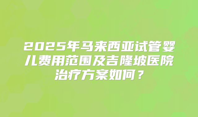 2025年马来西亚试管婴儿费用范围及吉隆坡医院治疗方案如何？
