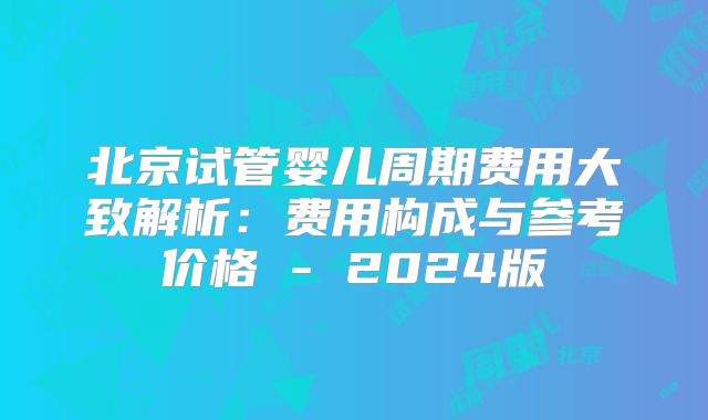 北京试管婴儿周期费用大致解析：费用构成与参考价格 - 2024版