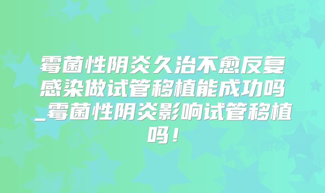 霉菌性阴炎久治不愈反复感染做试管移植能成功吗_霉菌性阴炎影响试管移植吗！