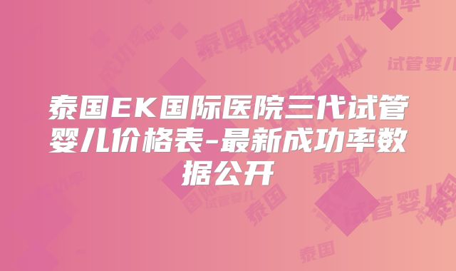 泰国EK国际医院三代试管婴儿价格表-最新成功率数据公开