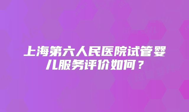 上海第六人民医院试管婴儿服务评价如何?