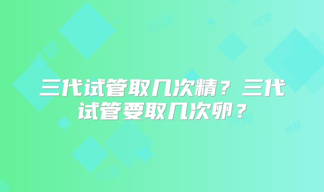 三代试管取几次精?三代试管要取几次卵?