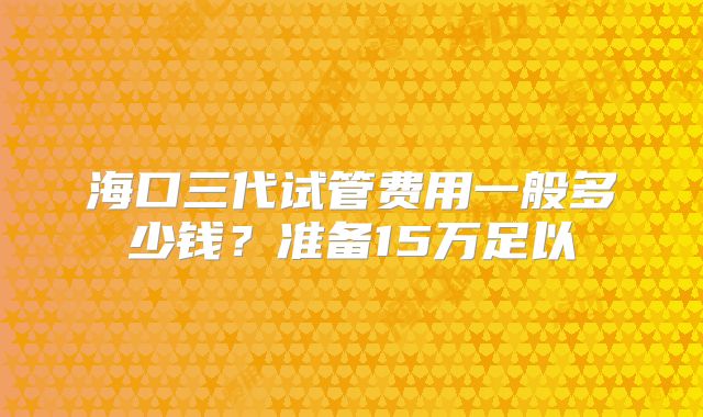 海口三代试管费用一般多少钱？准备15万足以