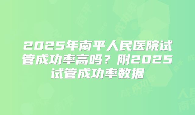 2025年南平人民医院试管成功率高吗？附2025试管成功率数据