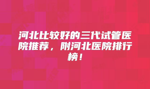 河北比较好的三代试管医院推荐，附河北医院排行榜！