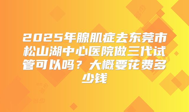 2025年腺肌症去东莞市松山湖中心医院做三代试管可以吗？大概要花费多少钱