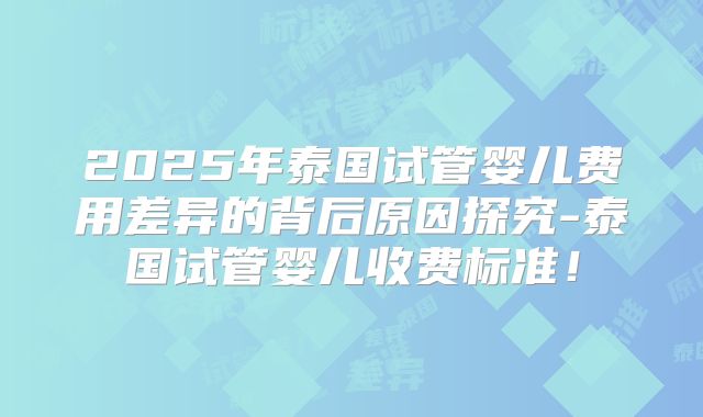 2025年泰国试管婴儿费用差异的背后原因探究-泰国试管婴儿收费标准！