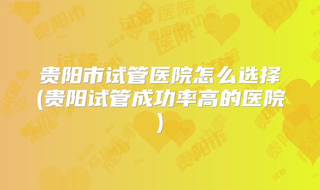 贵阳市试管医院怎么选择(贵阳试管成功率高的医院)
