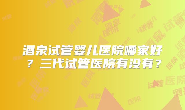 酒泉试管婴儿医院哪家好？三代试管医院有没有？