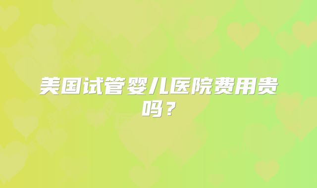 美国试管婴儿医院费用贵吗？