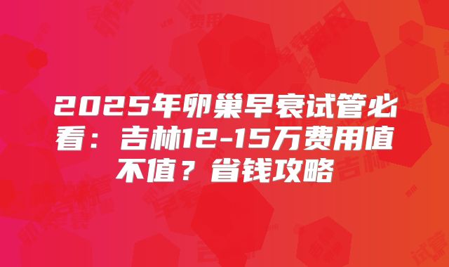 2025年卵巢早衰试管必看：吉林12-15万费用值不值？省钱攻略