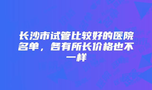 长沙市试管比较好的医院名单，各有所长价格也不一样